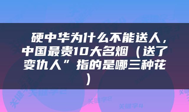  硬中华为什么不能送人，中国最贵10大名烟（送了变仇人”指的是哪三种花） 