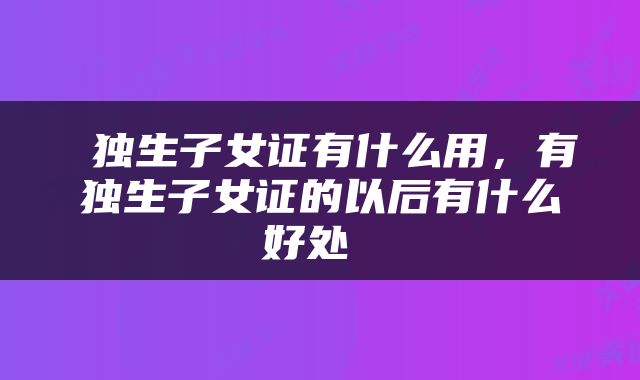  独生子女证有什么用，有独生子女证的以后有什么好处 