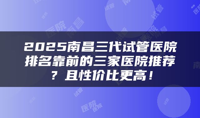 2025南昌三代试管医院排名靠前的三家医院推荐？且性价比更高！