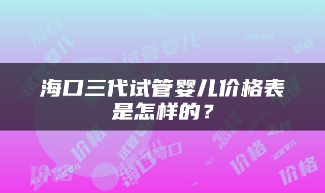 海口三代试管婴儿价格表是怎样的？
