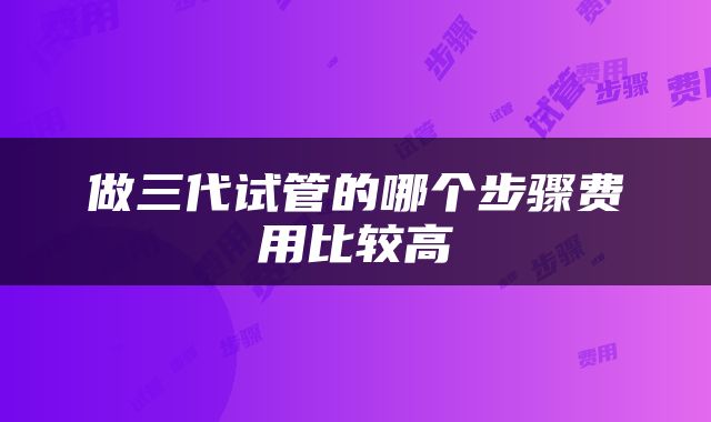 做三代试管的哪个步骤费用比较高