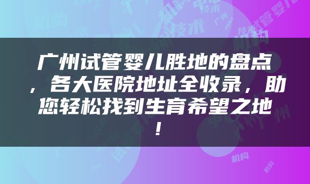 广州试管婴儿胜地的盘点，各大医院地址全收录，助您轻松找到生育希望之地！