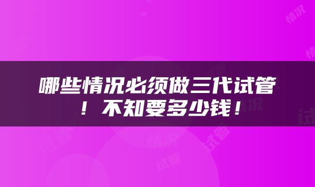 哪些情况必须做三代试管！不知要多少钱！