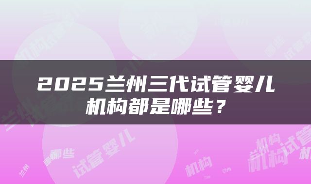 2025兰州三代试管婴儿机构都是哪些？