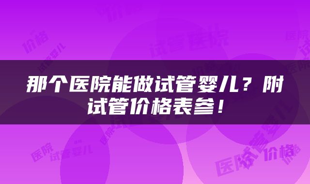 那个医院能做试管婴儿？附试管价格表参！