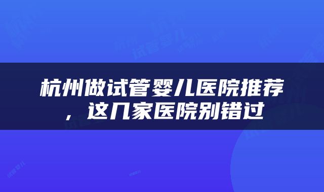 杭州做试管婴儿医院推荐，这几家医院别错过
