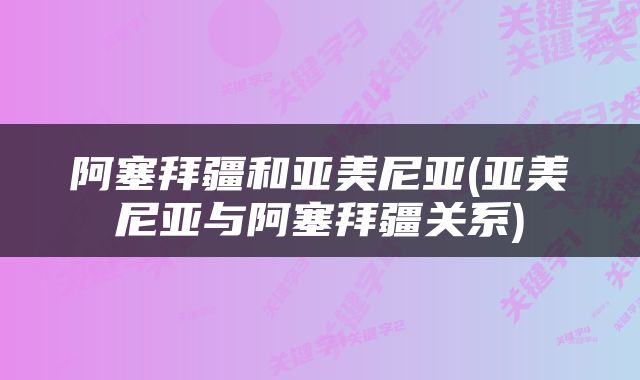 阿塞拜疆和亚美尼亚(亚美尼亚与阿塞拜疆关系)