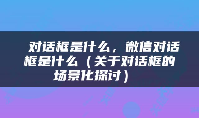  对话框是什么，微信对话框是什么（关于对话框的场景化探讨） 