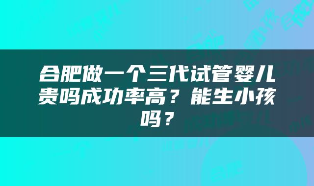 合肥做一个三代试管婴儿贵吗成功率高?能生小孩吗?