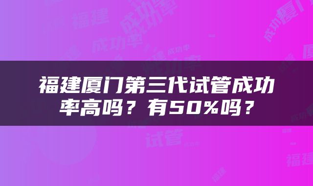 福建厦门第三代试管成功率高吗？有50%吗？