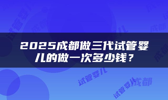 2025成都做三代试管婴儿的做一次多少钱？