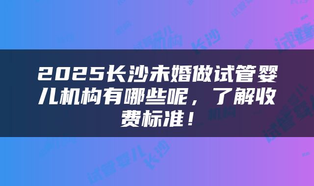 2025长沙未婚做试管婴儿机构有哪些呢，了解收费标准！
