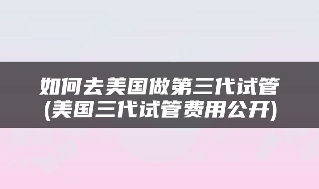 如何去美国做第三代试管(美国三代试管费用公开)