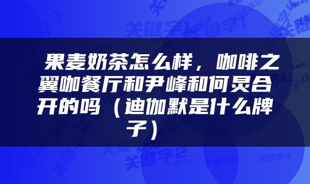  果麦奶茶怎么样，咖啡之翼咖餐厅和尹峰和何炅合开的吗（迪伽默是什么牌子） 