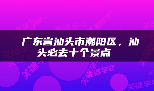 广东省汕头市潮阳区，汕头必去十个景点 