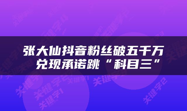 张大仙抖音粉丝破五千万 兑现承诺跳“科目三”