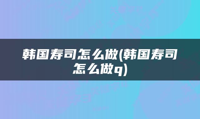 韩国寿司怎么做(韩国寿司怎么做q)