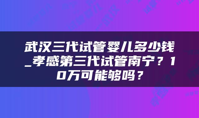 武汉三代试管婴儿多少钱_孝感第三代试管南宁？10万可能够吗？