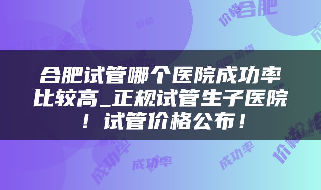 合肥试管哪个医院成功率比较高_正规试管生子医院！试管价格公布！