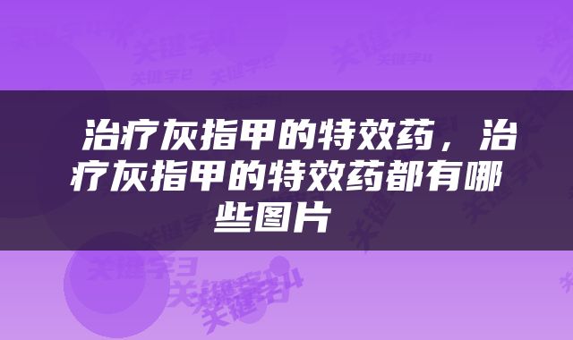  治疗灰指甲的特效药，治疗灰指甲的特效药都有哪些图片 