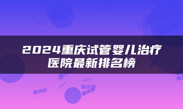 2024重庆试管婴儿治疗医院最新排名榜