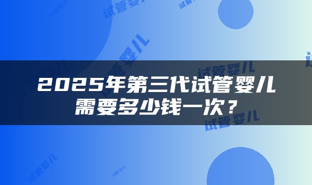 2025年第三代试管婴儿需要多少钱一次？