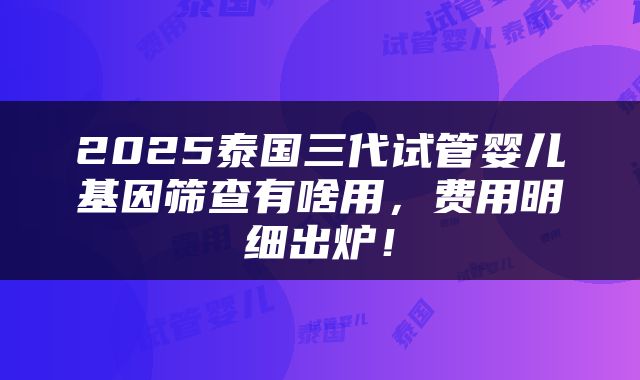 2025泰国三代试管婴儿基因筛查有啥用,费用明细出炉!