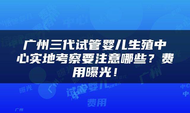 广州三代试管婴儿生殖中心实地考察要注意哪些？费用曝光！