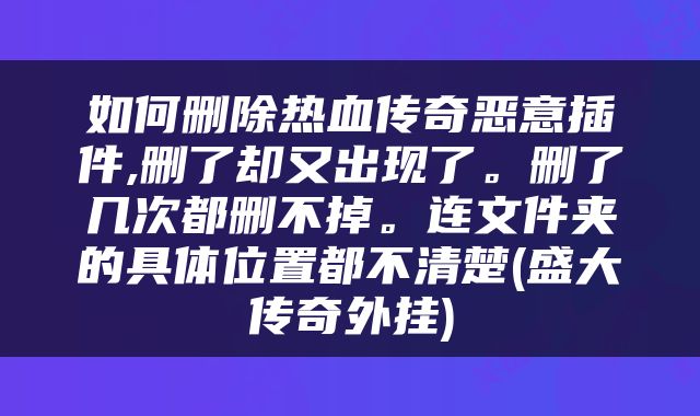 如何删除热血传奇恶意插件,删了却又出现了。删了几次都删不掉。连文件夹的具体位置都不清楚(盛大传奇外挂)