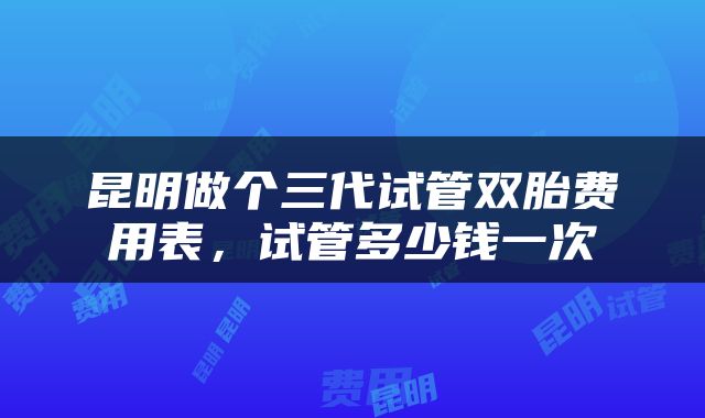 昆明做个三代试管双胎费用表，试管多少钱一次