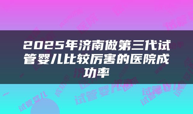 2025年济南做第三代试管婴儿比较厉害的医院成功率