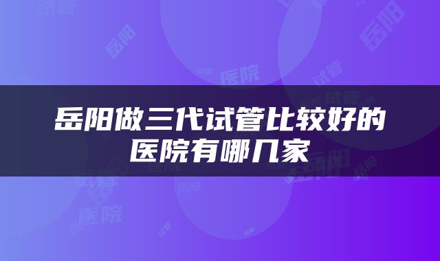 岳阳做三代试管比较好的医院有哪几家
