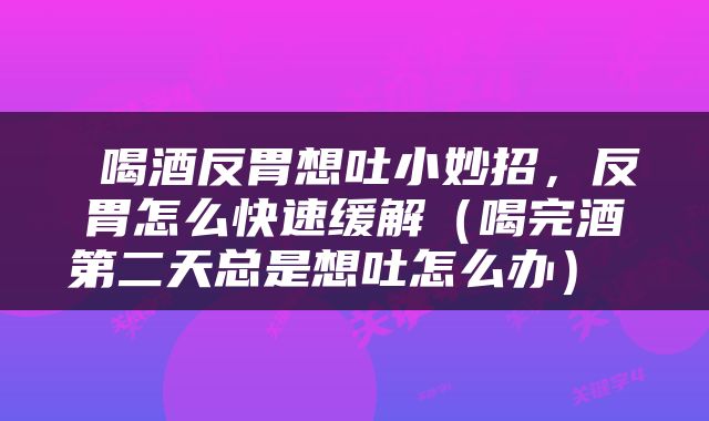  喝酒反胃想吐小妙招，反胃怎么快速缓解（喝完酒第二天总是想吐怎么办） 