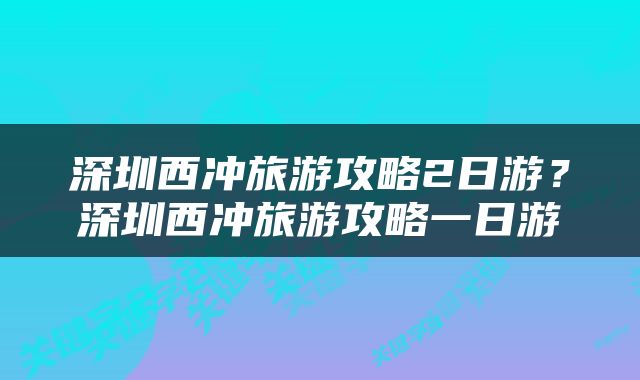 深圳西冲旅游攻略2日游？深圳西冲旅游攻略一日游