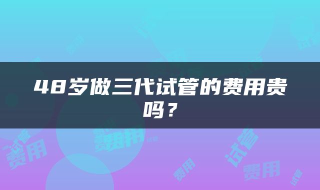 48岁做三代试管的费用贵吗？