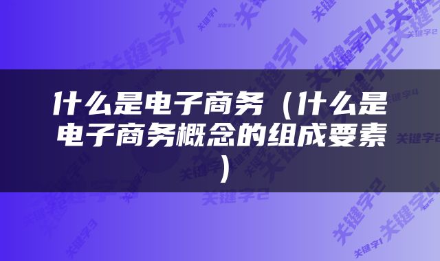 什么是电子商务（什么是电子商务概念的组成要素）