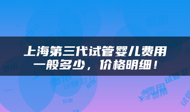 上海第三代试管婴儿费用一般多少，价格明细！