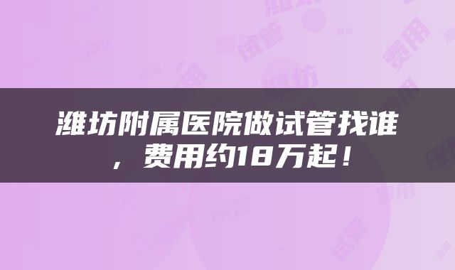 潍坊附属医院做试管找谁，费用约18万起！