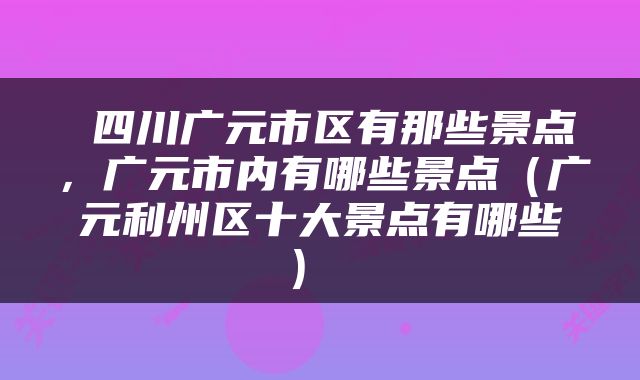 四川广元市区有那些景点,广元市内有哪些景点(广元利州区十大景点有哪些)