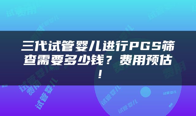 三代试管婴儿进行PGS筛查需要多少钱？费用预估！