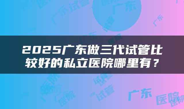 2025广东做三代试管比较好的私立医院哪里有？