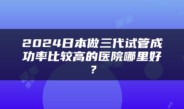 2024日本做三代试管成功率比较高的医院哪里好？