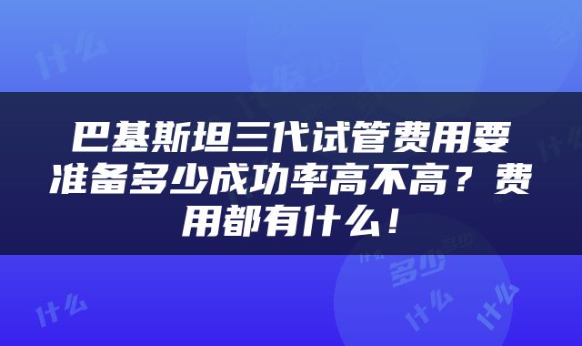 巴基斯坦三代试管费用要准备多少成功率高不高？费用都有什么！