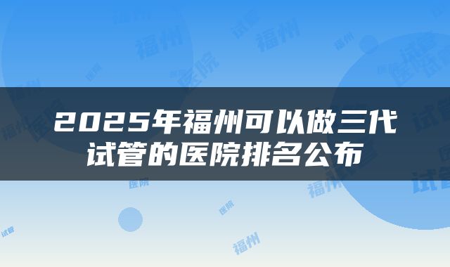 2025年福州可以做三代试管的医院排名公布