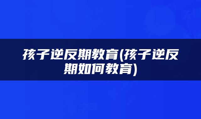 孩子逆反期教育(孩子逆反期如何教育)