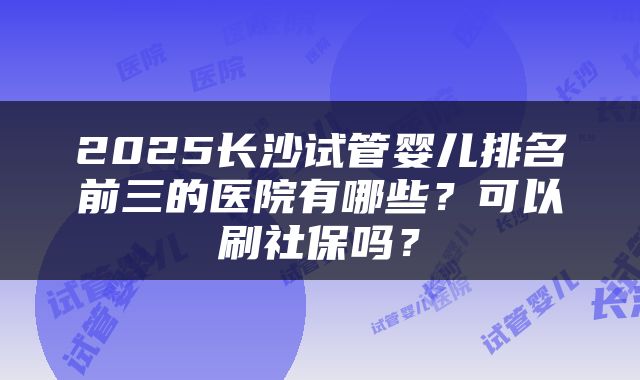 2025长沙试管婴儿排名前三的医院有哪些？可以刷社保吗？