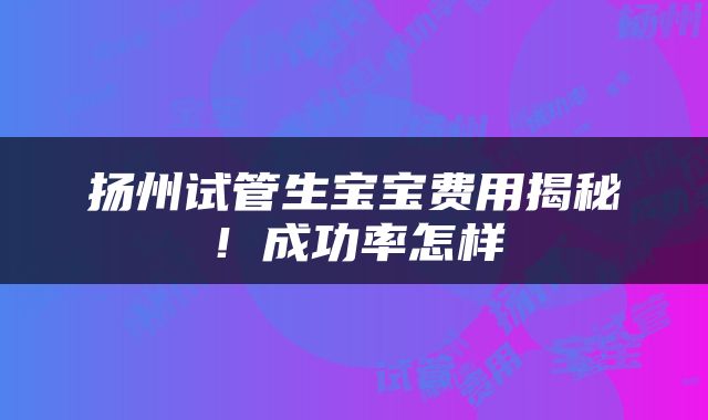 扬州试管生宝宝费用揭秘!成功率怎样