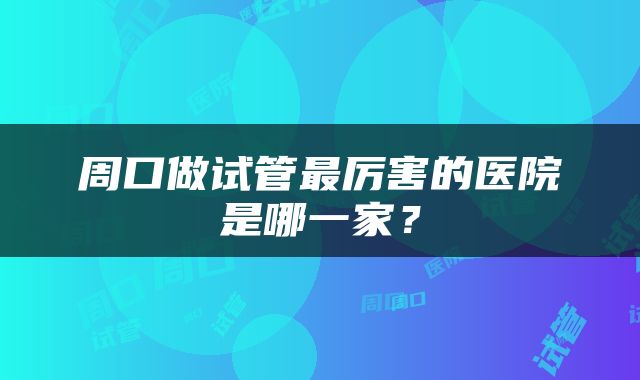 周口做试管最厉害的医院是哪一家？