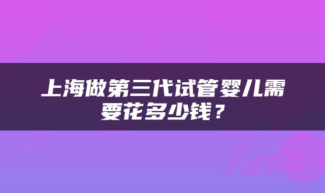 上海做第三代试管婴儿需要花多少钱？