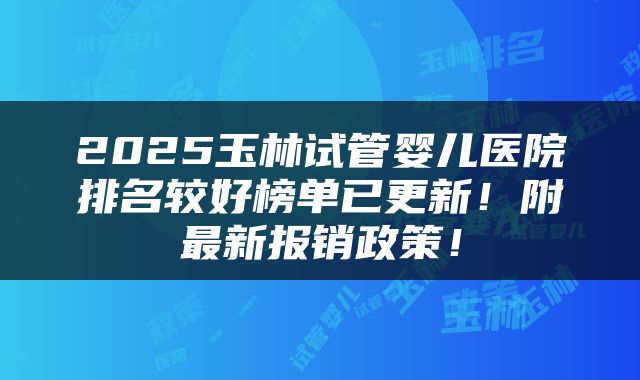 2025玉林试管婴儿医院排名较好榜单已更新！附最新报销政策！